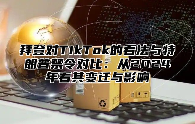 拜登对TikTok的看法与特朗普禁令对比：从2024年看其变迁与影响