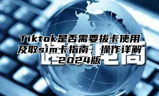 Tiktok是否需要拔卡使用及取sim卡指南，操作详解2024版