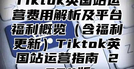 Tiktok英国站运营费用解析及平台福利概览（含福利更新）Tiktok英国站运营指南 2024版