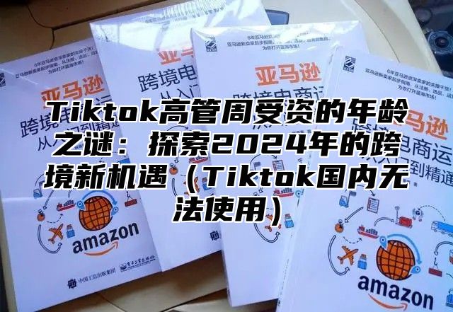 Tiktok高管周受资的年龄之谜：探索2024年的跨境新机遇（Tiktok国内无法使用）