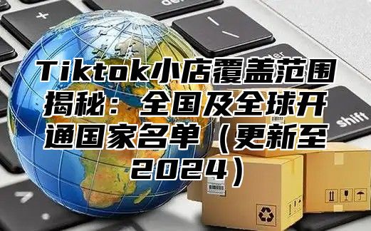 Tiktok小店覆盖范围揭秘：全国及全球开通国家名单（更新至2024）