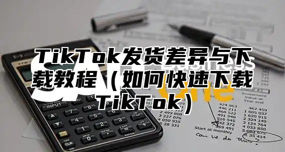 TikTok发货差异与下载教程（如何快速下载TikTok）