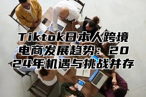 Tiktok日本人跨境电商发展趋势：2024年机遇与挑战并存