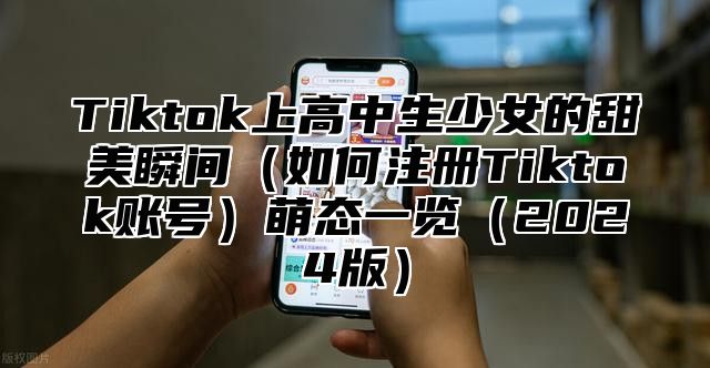 Tiktok上高中生少女的甜美瞬间（如何注册Tiktok账号）萌态一览（2024版）