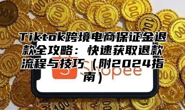 Tiktok跨境电商保证金退款全攻略：快速获取退款流程与技巧（附2024指南）