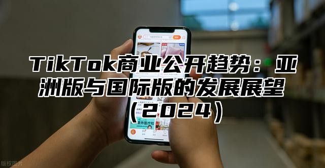 TikTok商业公开趋势：亚洲版与国际版的发展展望（2024）