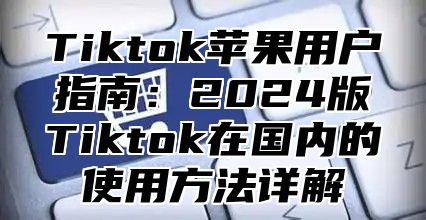 Tiktok苹果用户指南：2024版Tiktok在国内的使用方法详解