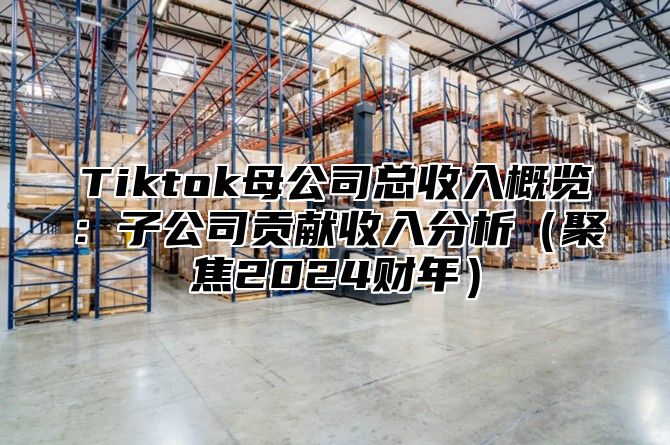 Tiktok母公司总收入概览：子公司贡献收入分析（聚焦2024财年）