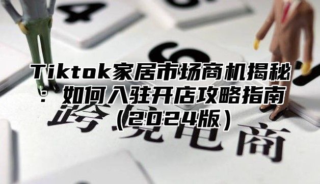 Tiktok家居市场商机揭秘：如何入驻开店攻略指南（2024版）