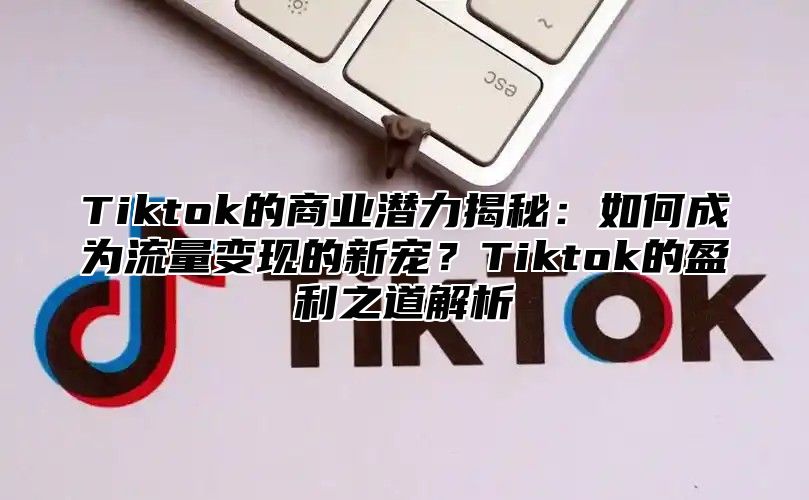 Tiktok的商业潜力揭秘：如何成为流量变现的新宠？Tiktok的盈利之道解析