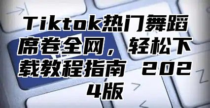 Tiktok热门舞蹈席卷全网，轻松下载教程指南 2024版