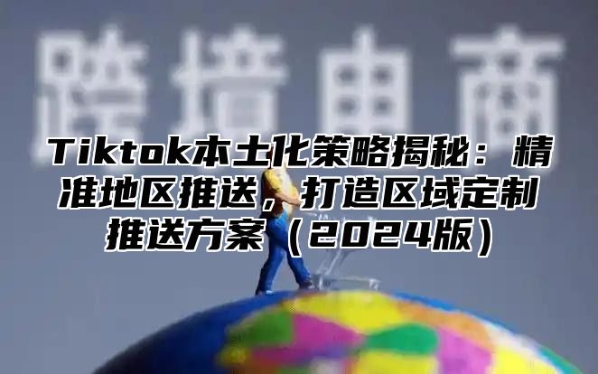 Tiktok本土化策略揭秘：精准地区推送，打造区域定制推送方案（2024版）