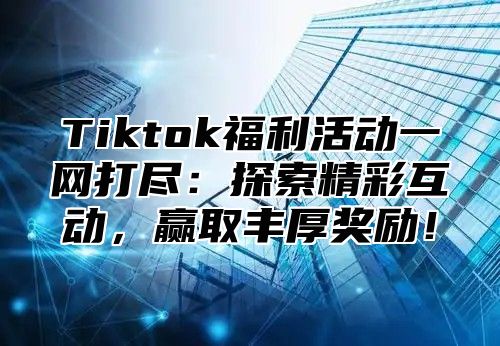 Tiktok福利活动一网打尽：探索精彩互动，赢取丰厚奖励！