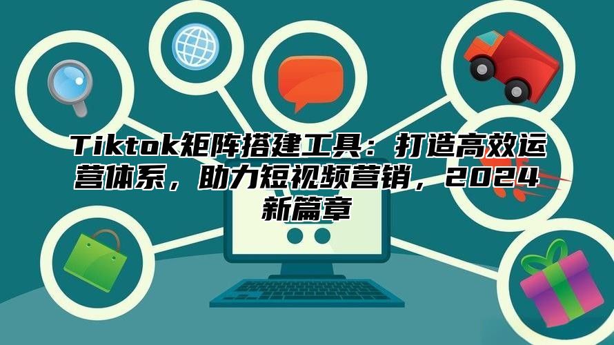 Tiktok矩阵搭建工具：打造高效运营体系，助力短视频营销，2024新篇章