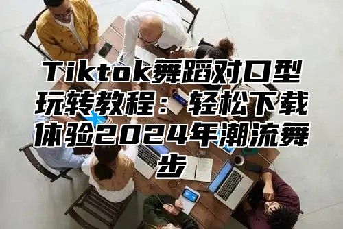 Tiktok舞蹈对口型玩转教程：轻松下载体验2024年潮流舞步