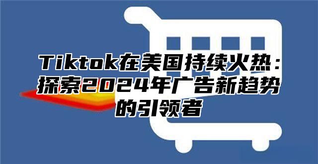 Tiktok在美国持续火热：探索2024年广告新趋势的引领者