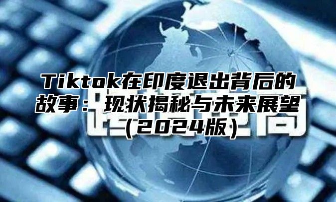 Tiktok在印度退出背后的故事：现状揭秘与未来展望（2024版）