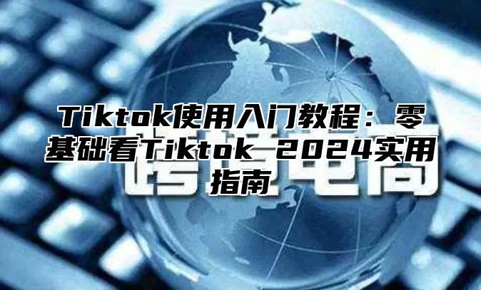 Tiktok使用入门教程：零基础看Tiktok 2024实用指南