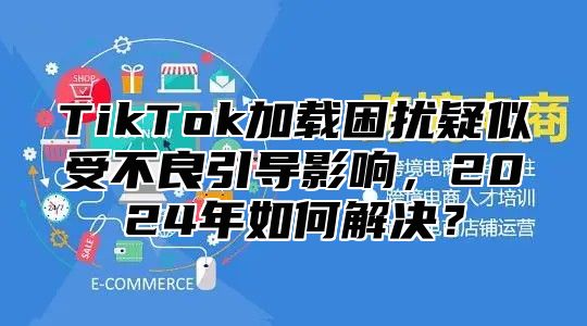 TikTok加载困扰疑似受不良引导影响，2024年如何解决？