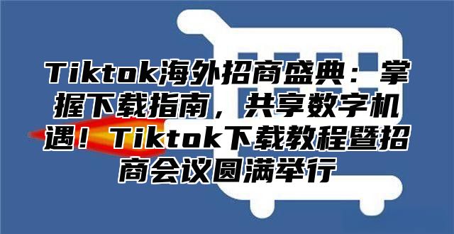 Tiktok海外招商盛典：掌握下载指南，共享数字机遇！Tiktok下载教程暨招商会议圆满举行