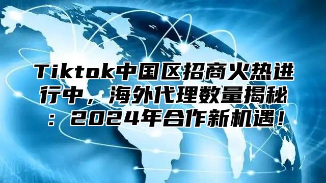 Tiktok中国区招商火热进行中，海外代理数量揭秘：2024年合作新机遇！