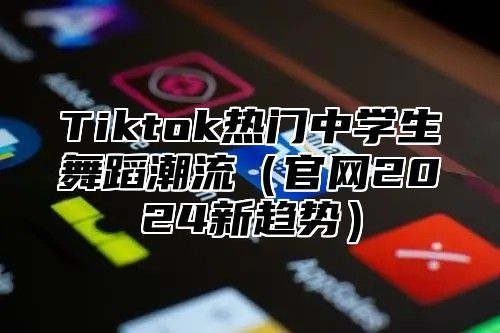 Tiktok热门中学生舞蹈潮流（官网2024新趋势）