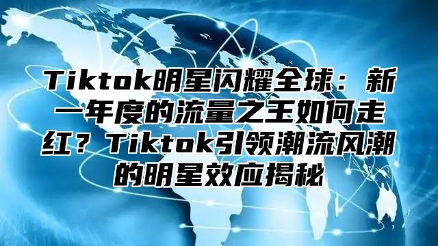 Tiktok明星闪耀全球：新一年度的流量之王如何走红？Tiktok引领潮流风潮的明星效应揭秘