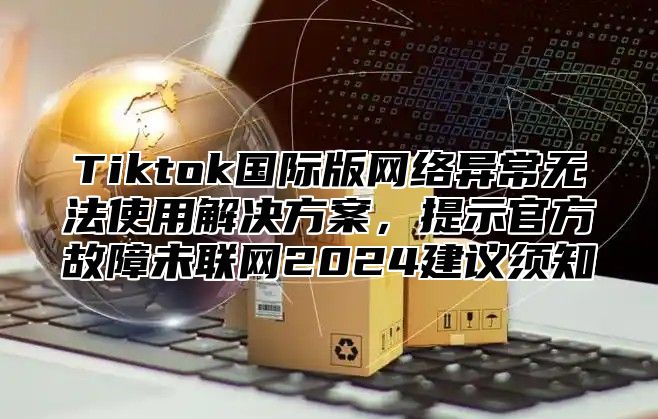 Tiktok国际版网络异常无法使用解决方案，提示官方故障未联网2024建议须知