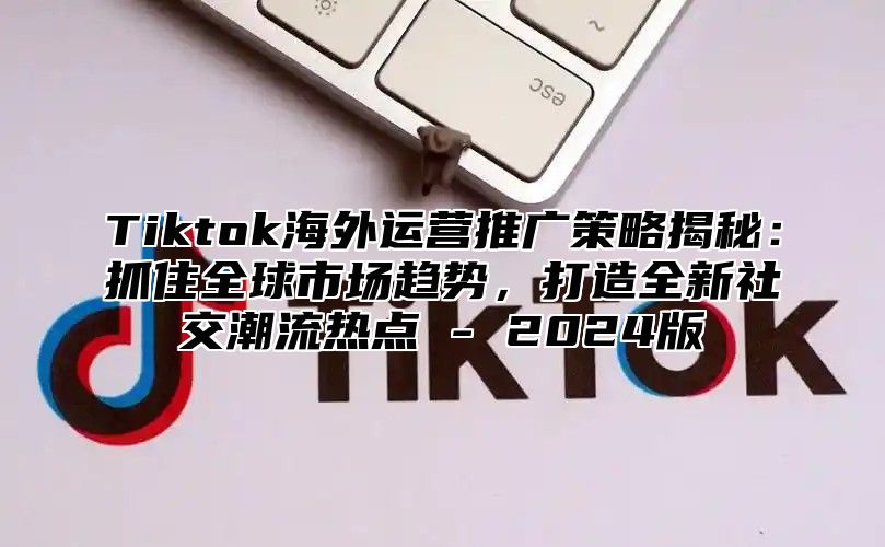 Tiktok海外运营推广策略揭秘：抓住全球市场趋势，打造全新社交潮流热点 - 2024版