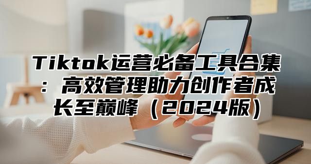 Tiktok运营必备工具合集：高效管理助力创作者成长至巅峰（2024版）