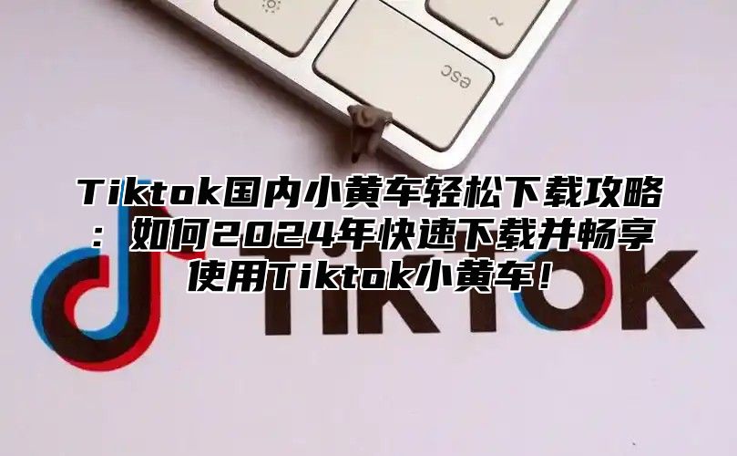 Tiktok国内小黄车轻松下载攻略：如何2024年快速下载并畅享使用Tiktok小黄车！