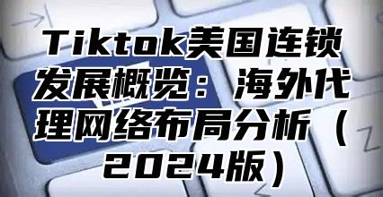 Tiktok美国连锁发展概览：海外代理网络布局分析（2024版）