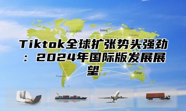 Tiktok全球扩张势头强劲：2024年国际版发展展望