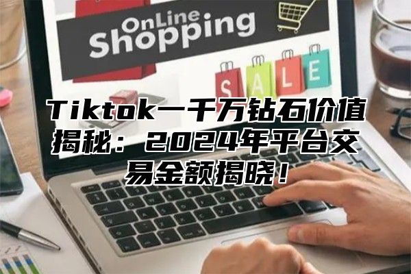 Tiktok一千万钻石价值揭秘：2024年平台交易金额揭晓！