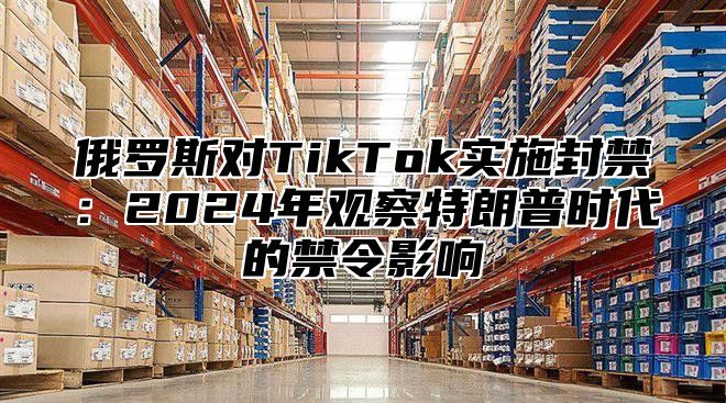 俄罗斯对TikTok实施封禁：2024年观察特朗普时代的禁令影响