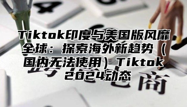 Tiktok印度与美国版风靡全球：探索海外新趋势（国内无法使用）Tiktok 2024动态