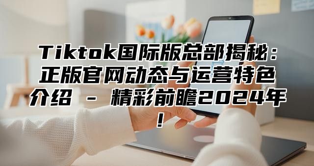 Tiktok国际版总部揭秘：正版官网动态与运营特色介绍 - 精彩前瞻2024年！