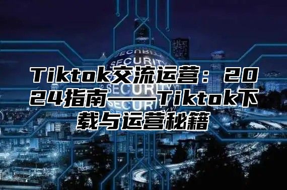 Tiktok交流运营：2024指南——Tiktok下载与运营秘籍