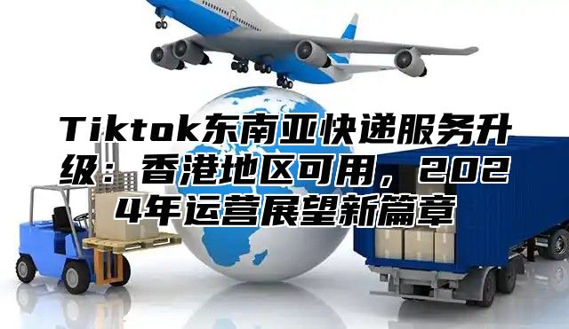 Tiktok东南亚快递服务升级：香港地区可用，2024年运营展望新篇章