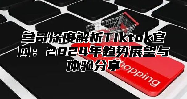 参哥深度解析Tiktok官网：2024年趋势展望与体验分享