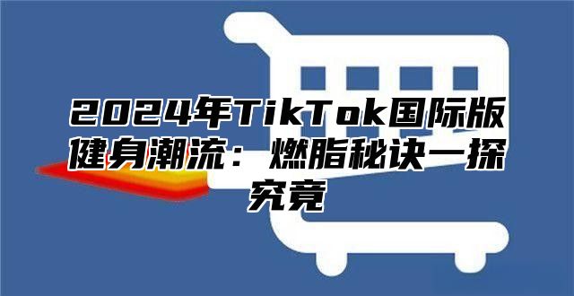 2024年TikTok国际版健身潮流：燃脂秘诀一探究竟