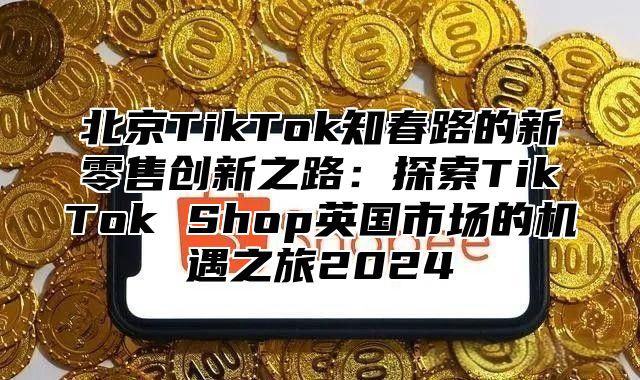 北京TikTok知春路的新零售创新之路：探索TikTok Shop英国市场的机遇之旅2024