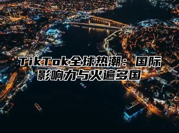 TikTok全球热潮：国际影响力与火遍多国