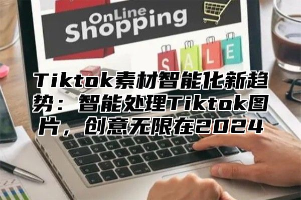 Tiktok素材智能化新趋势：智能处理Tiktok图片，创意无限在2024