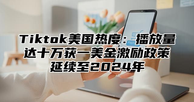 Tiktok美国热度：播放量达十万获一美金激励政策延续至2024年