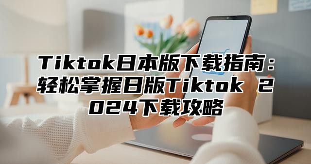 Tiktok日本版下载指南：轻松掌握日版Tiktok 2024下载攻略