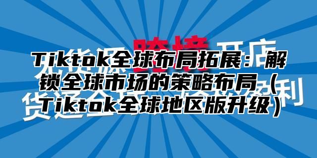 Tiktok全球布局拓展：解锁全球市场的策略布局（Tiktok全球地区版升级）