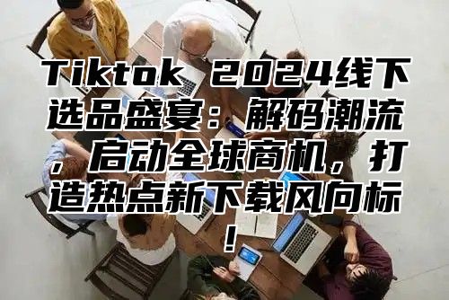 Tiktok 2024线下选品盛宴：解码潮流，启动全球商机，打造热点新下载风向标！