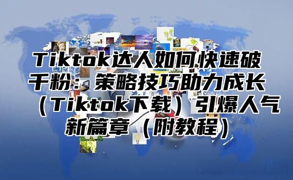 Tiktok达人如何快速破千粉：策略技巧助力成长（Tiktok下载）引爆人气新篇章（附教程）