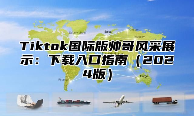 Tiktok国际版帅哥风采展示：下载入口指南（2024版）